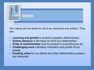 Our values are the basis for all of our decisions and actions. They
are:

• Learning and growth is central to people’s effectiveness;
• Human decency is the basis for all of our relationships;
• Pride of workmanship must be present in everything we do;
• Challenging work maintains motivation and growth of our
  people;
• Creating value for our clients and other stakeholders sustains
  our enterprise.
 