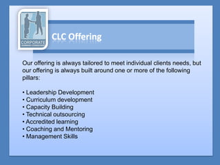 Our offering is always tailored to meet individual clients needs, but
our offering is always built around one or more of the following
pillars:

• Leadership Development
• Curriculum development
• Capacity Building
• Technical outsourcing
• Accredited learning
• Coaching and Mentoring
• Management Skills
 