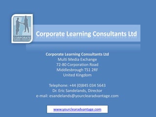 Corporate Learning Consultants Ltd
          Multi Media Exchange
         72-80 Corporation Road
         Middlesbrough TS1 2RF
             United Kingdom

        Telephone: +44 (0)845 034 5643
          Dr. Eric Sandelands, Director
e-mail: esandelands@yourclearadvantage.com


        www.yourclearadvantage.com
 