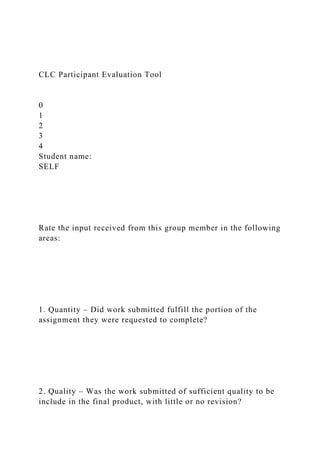 CLC Participant Evaluation Tool
0
1
2
3
4
Student name:
SELF
Rate the input received from this group member in the following
areas:
1. Quantity – Did work submitted fulfill the portion of the
assignment they were requested to complete?
2. Quality – Was the work submitted of sufficient quality to be
include in the final product, with little or no revision?
 