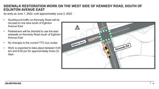 10
• Southbound traffic on Kennedy Road will be
recused to one lane south of Eglinton
Avenue East
• Pedestrians will be di...