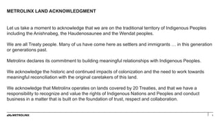METROLINX LAND ACKNOWLEDGMENT
1
Let us take a moment to acknowledge that we are on the traditional territory of Indigenous Peoples
including the Anishnabeg, the Haudenosaunee and the Wendat peoples.
We are all Treaty people. Many of us have come here as settlers and immigrants … in this generation
or generations past.
Metrolinx declares its commitment to building meaningful relationships with Indigenous Peoples.
We acknowledge the historic and continued impacts of colonization and the need to work towards
meaningful reconciliation with the original caretakers of this land.
We acknowledge that Metrolinx operates on lands covered by 20 Treaties, and that we have a
responsibility to recognize and value the rights of Indigenous Nations and Peoples and conduct
business in a matter that is built on the foundation of trust, respect and collaboration.
 