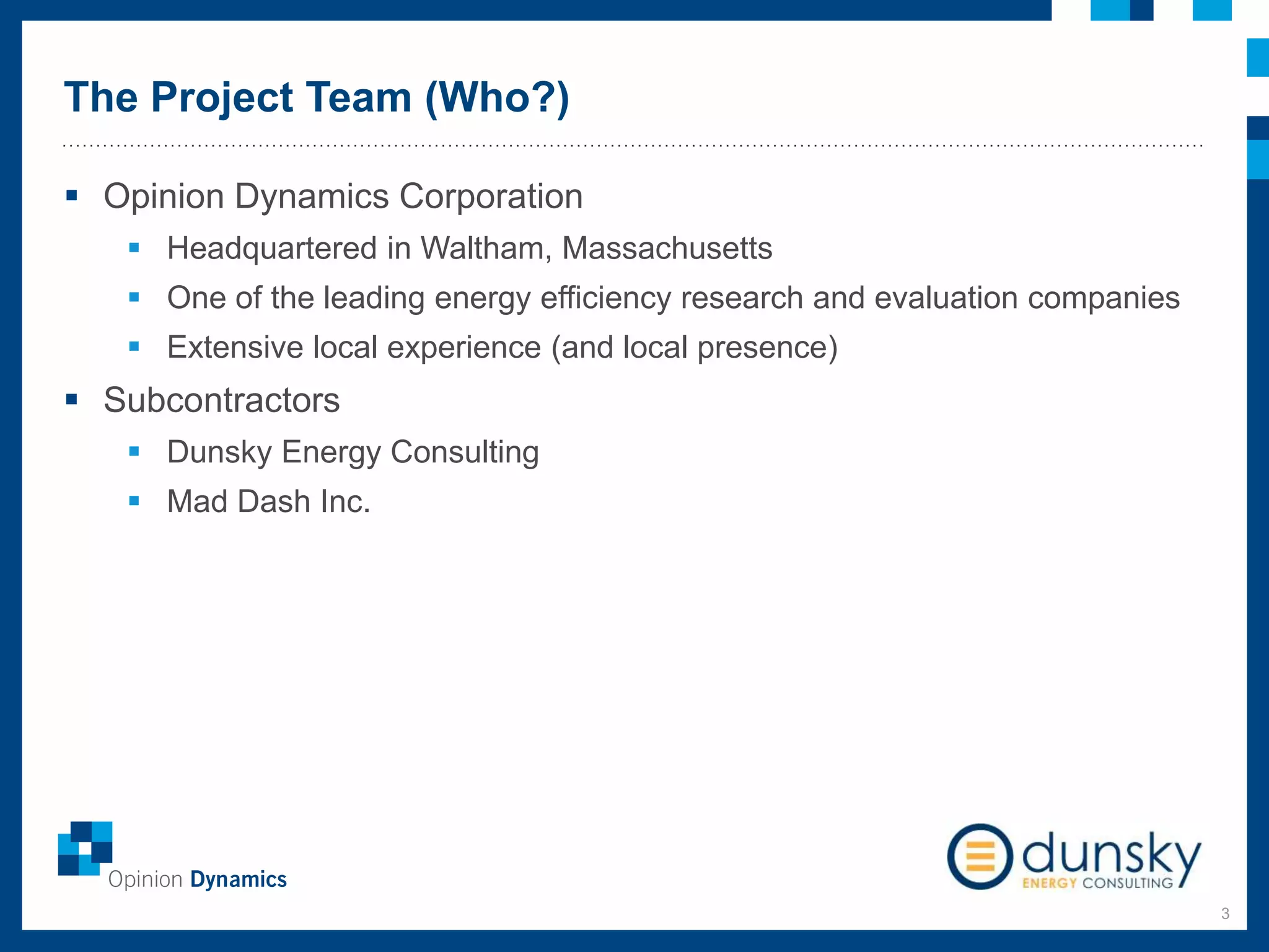 The Project Team (Who?)
3
 Opinion Dynamics Corporation
 Headquartered in Waltham, Massachusetts
 One of the leading energy efficiency research and evaluation companies
 Extensive local experience (and local presence)
 Subcontractors
 Dunsky Energy Consulting
 Mad Dash Inc.
 