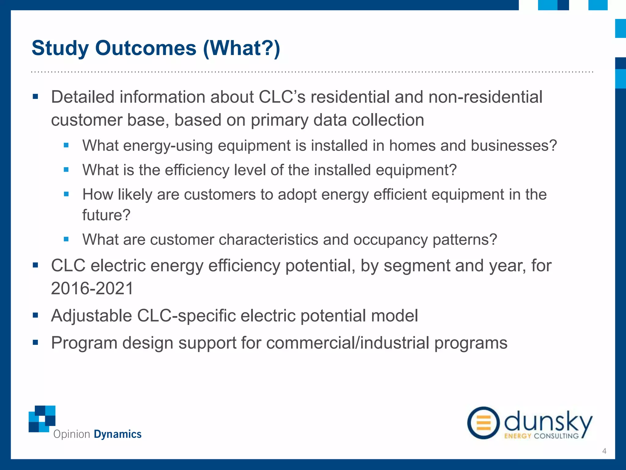 Study Outcomes (What?)
4
 Detailed information about CLC’s residential and non-residential
customer base, based on primary data collection
 What energy-using equipment is installed in homes and businesses?
 What is the efficiency level of the installed equipment?
 How likely are customers to adopt energy efficient equipment in the
future?
 What are customer characteristics and occupancy patterns?
 CLC electric energy efficiency potential, by segment and year, for
2016-2021
 Adjustable CLC-specific electric potential model
 Program design support for commercial/industrial programs
 