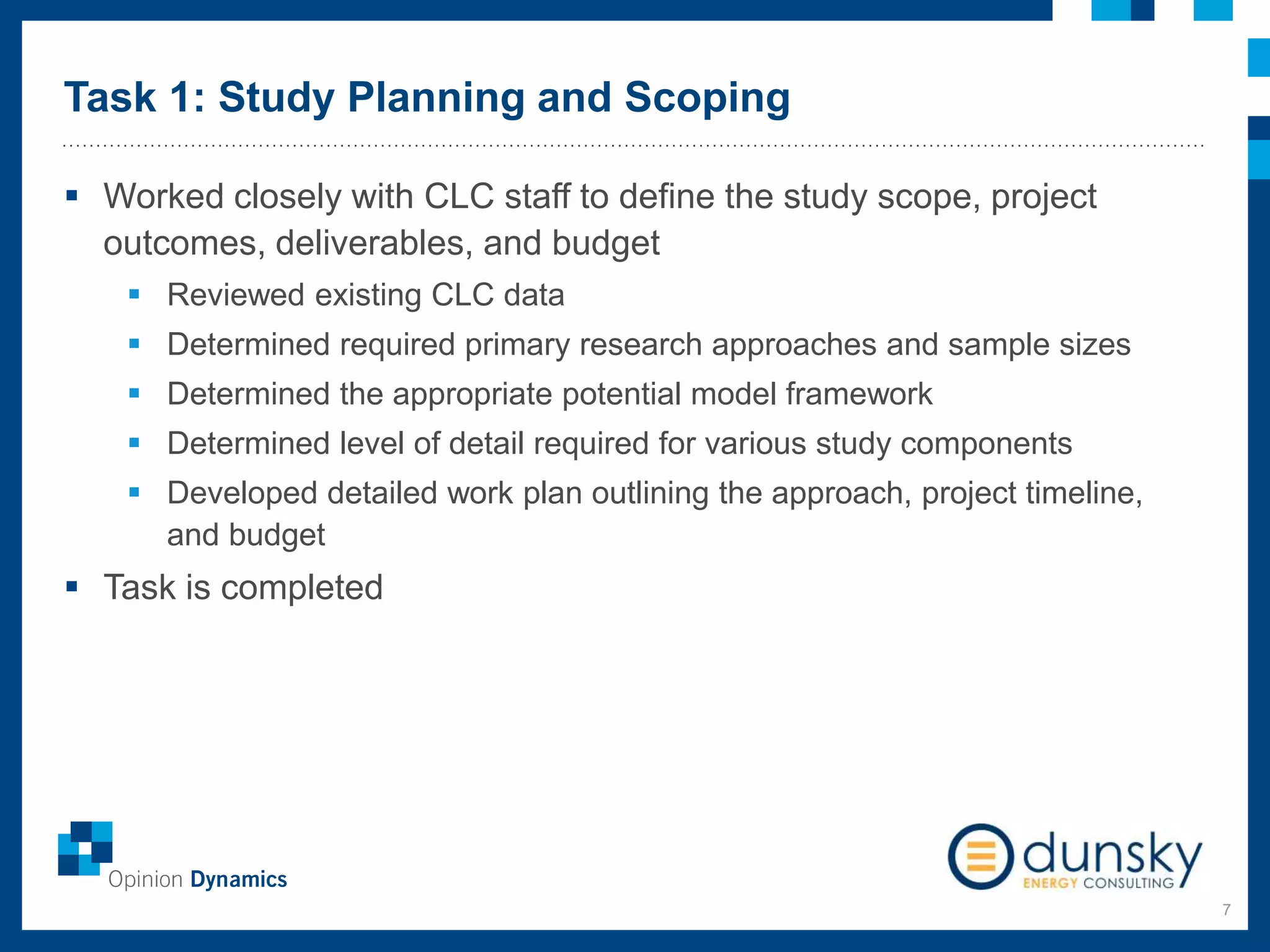 Task 1: Study Planning and Scoping
7
 Worked closely with CLC staff to define the study scope, project
outcomes, deliverables, and budget
 Reviewed existing CLC data
 Determined required primary research approaches and sample sizes
 Determined the appropriate potential model framework
 Determined level of detail required for various study components
 Developed detailed work plan outlining the approach, project timeline,
and budget
 Task is completed
 