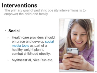 Interventions
11
‣ Social
• Health care providers should
embrace and develop social
media tools as part of a
healthy weight plan to
combat childhood obesity.
• MyfitnessPal, Nike Run etc.
The primary goal of pediatric obesity interventions is to
empower the child and family
 