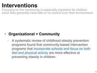 Interventions
‣ Organizational + Community
• A systematic review of childhood obesity prevention
programs found that community-based intervention
programs that incorporate schools and focus on both
diet and physical activity are more effective at
preventing obesity in children.
12
Focusing on the community is especially important for children
since they generally have little or no control over their environment
 