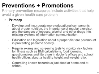 Preventions + Promotions
‣ Primary
• Develop and incorporate more educational components
about proper nutrition, the importance of regular exercise,
and the dangers of tobacco, alcohol and other drugs into
existing systems of information communication.
• Education and legislation about a proper diet are paramount
in preventing pediatric obesity.
• Regular exams and screening tests to monitor risk factors
for illness such as BMI calculations, food journals,
questionnaires and literature in doctor’s offices and school
health offices about a healthy height and weight ratio.
• Controlling known hazardous junk food at home and at
school.
17
Primary prevention measures include activities that help
avoid a given health care problem
 