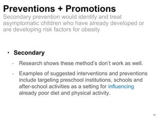 Preventions + Promotions
‣ Secondary
• Research shows these method’s don’t work as well.
• Examples of suggested interventions and preventions
include targeting preschool institutions, schools and
after-school activities as a setting for influencing
already poor diet and physical activity.
18
Secondary prevention would identify and treat
asymptomatic children who have already developed or
are developing risk factors for obesity
 
