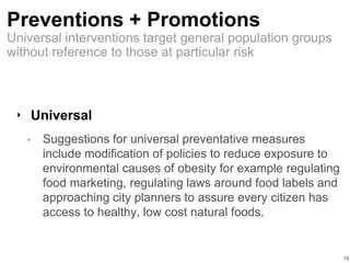 Preventions + Promotions
‣ Universal
• Suggestions for universal preventative measures
include modification of policies to reduce exposure to
environmental causes of obesity for example regulating
food marketing, regulating laws around food labels and
approaching city planners to assure every citizen has
access to healthy, low cost natural foods.
19
Universal interventions target general population groups
without reference to those at particular risk
 