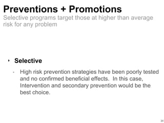 Preventions + Promotions
‣ Selective
• High risk prevention strategies have been poorly tested
and no confirmed beneficial effects. In this case,
Intervention and secondary prevention would be the
best choice.
20
Selective programs target those at higher than average
risk for any problem
 