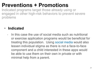 Preventions + Promotions
‣ Indicated
• In this case the use of social media such as nutritional
or exercise application programs would be beneficial for
treating this population. Using social media would also
lessen individual stigma as there is not a face-to-face
component and a child interested in these apps would
be able to use them on their own in private or with
minimal help from a parent.
21
Indicated programs target those already using or
engaged in other high-risk behaviors to prevent severe
problems
 