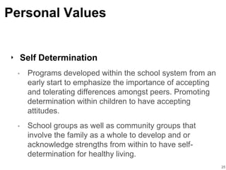 Personal Values
‣ Self Determination
• Programs developed within the school system from an
early start to emphasize the importance of accepting
and tolerating differences amongst peers. Promoting
determination within children to have accepting
attitudes.
• School groups as well as community groups that
involve the family as a whole to develop and or
acknowledge strengths from within to have self-
determination for healthy living.
25
 