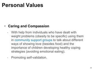 Personal Values
‣ Caring and Compassion
• With help from individuals who have dealt with
weight problems (obesity to be specific) using them
in community support groups to talk about different
ways of showing love (besides food) and the
importance of children developing healthy coping
strategies (avoiding emotional eating).
• Promoting self-validation.
26
 