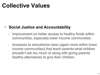 Collective Values
‣ Social Justice and Accountability
• Improvement on better access to healthy foods within
communities, especially lower income communities.
• Accesses to educational class (again more within lower
income communities) that teach parents what children
shouldn’t eat too much of along with giving parents
healthy alternatives to give their children.
31
 