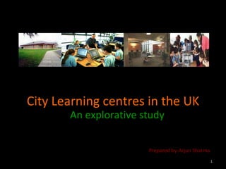 City Learning centres in the UK An explorative study Prepared by-Arjun Sharma 