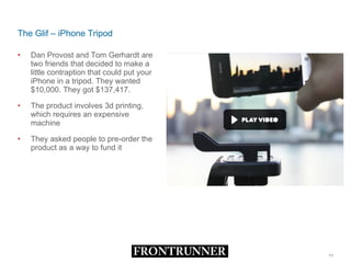 The Glif – iPhone Tripod Dan Provost and Tom Gerhardt are two friends that decided to make a little contraption that could put your iPhone in a tripod. They wanted $10,000. They got $137,417. The product involves 3d printing, which requires an expensive machine They asked people to pre-order the product as a way to fund it 