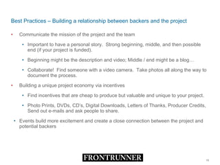 Best Practices – Building a relationship between backers and the project Communicate the mission of the project and the team  Important to have a personal story.  Strong beginning, middle, and then possible end (if your project is funded). Beginning might be the description and video; Middle / end might be a blog… Collaborate!  Find someone with a video camera.  Take photos all along the way to document the process. Building a unique project economy via incentives Find incentives that are cheap to produce but valuable and unique to your project. Photo Prints, DVDs, CD’s, Digital Downloads, Letters of Thanks, Producer Credits, Send out e-mails and ask people to share. Events build more excitement and create a close connection between the project and potential backers 