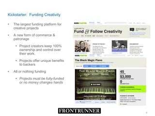 Kickstarter:  Funding Creativity The largest funding platform for creative projects A new form of commerce & patronage Project creators keep 100% ownership and control over their work.  Projects offer unique benefits to backers All or nothing funding Projects must be fully-funded or no money changes hands 