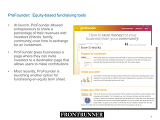 ProFounder:  Equity-based fundraising tools At launch, ProFounder allowed entrepreneurs to share a percentage of their revenues with investors (friends, family, community) over time in exchange for an investment.  ProFounder gives businesses a page where they can invite investors to a destination page that allows users to make contributions  Most recently, ProFounder is launching another option for fundraising-an equity term sheet. 