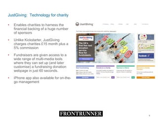 JustGiving:  Technology for charity Enables charities to harness the financial backing of a huge number of sponsors Unlike Kickstarter, JustGiving charges charities £15 month plus a 5% commission  Fundraisers are given access to a wide range of multi-media tools where they can set up (and later customise) a fundraising donation webpage in just 60 seconds.  iPhone app also available for on-the-go management 