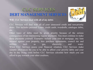 Will CLC Services deal with all of my debts
CLC Services will deal with all of your unsecured credit and non-priority
debts. This includes personal Loans, credit cards, overdrafts, catalogue debts,
etc.
Other types of debts must be given priority because of the serious
consequences of not maintaining regular payments. You must continue to make
these payments yourself. Examples include your rent or mortgage, any loan
secured against your property, hire purchase agreements, council tax and
utilities such as gas, electricity and water.
When CLC Services assess your financial situation, CLC Services make
suitable allowances for you to be able to afford your priority debts and your
day to day living costs before CLC Services calculate how much you can
afford to pay towards your other creditors.
 