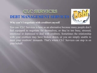 Why can’t I negotiate with creditors myself
You can. CLC Services is here as an alternative because many people don’t
feel equipped to negotiate for themselves, or they’re too busy, stressed,
emotional or depressed to deal with creditors. Sometimes the relationship
with your creditors may have broken down, or you are simply unable to
meet your creditors’ demands. That’s where CLC Services can step in on
your behalf.
 