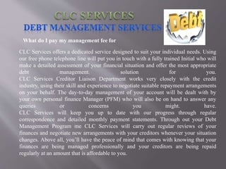 What do I pay my management fee for
CLC Services offers a dedicated service designed to suit your individual needs. Using
our free phone telephone line will put you in touch with a fully trained Initial who will
make a detailed assessment of your financial situation and offer the most appropriate
debt management. solution for you.
CLC Services Creditor Liaison Department works very closely with the credit
industry, using their skill and experience to negotiate suitable repayment arrangements
on your behalf. The day-to-day management of your account will be dealt with by
your own personal finance Manager (PFM) who will also be on hand to answer any
queries or concerns you might. have.
CLC Services will keep you up to date with our progress through regular
correspondence and detailed monthly payment statements. Through out your Debt
Management Program me CLC Services will carry out regular reviews of your
finances and negotiate new arrangements with your creditors whenever your situation
changes. Above all, you’ll have the peace of mind that comes with knowing that your
finances are being managed professionally and your creditors are being repaid
regularly at an amount that is affordable to you.
 