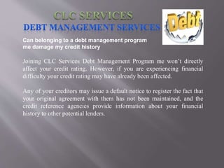 Can belonging to a debt management program
me damage my credit history
Joining CLC Services Debt Management Program me won’t directly
affect your credit rating. However, if you are experiencing financial
difficulty your credit rating may have already been affected.
Any of your creditors may issue a default notice to register the fact that
your original agreement with them has not been maintained, and the
credit reference agencies provide information about your financial
history to other potential lenders.
 