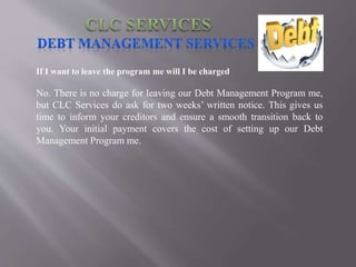 If I want to leave the program me will I be charged
No. There is no charge for leaving our Debt Management Program me,
but CLC Services do ask for two weeks’ written notice. This gives us
time to inform your creditors and ensure a smooth transition back to
you. Your initial payment covers the cost of setting up our Debt
Management Program me.
 