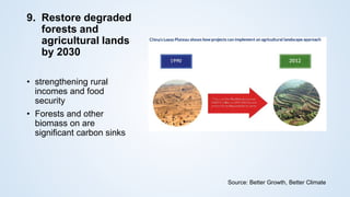 9. Restore degraded
forests and
agricultural lands
by 2030
• strengthening rural
incomes and food
security
• Forests and other
biomass on are
significant carbon sinks
Source: Better Growth, Better Climate
 