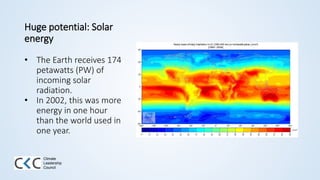Huge potential: Solar
energy
• The Earth receives 174
petawatts (PW) of
incoming solar
radiation.
• In 2002, this was more
energy in one hour
than the world used in
one year.
Climate
Leadership
Council
 