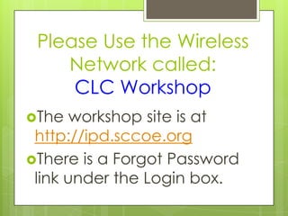 Please Use the Wireless
    Network called:
     CLC Workshop
The   workshop site is at
 http://ipd.sccoe.org
There is a Forgot Password
 link under the Login box.
 