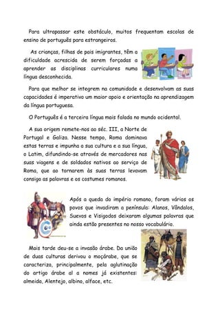 Para ultrapassar este obstáculo, muitos frequentam escolas de
ensino de português para estrangeiros.

  As crianças, filhas de pais imigrantes, têm a
dificuldade acrescida de serem forçadas a
aprender   as   disciplinas   curriculares   numa
língua desconhecida.

  Para que melhor se integrem na comunidade e desenvolvam as suas
capacidades é imperativo um maior apoio e orientação na aprendizagem
da língua portuguesa.

  O Português é a terceira língua mais falada no mundo ocidental.

  A sua origem remete-nos ao séc. III, a Norte de
Portugal e Galiza. Nesse tempo, Roma dominava
estas terras e impunha a sua cultura e a sua língua,
o Latim, difundindo-se através de mercadores nas
suas viagens e de soldados nativos ao serviço de
Roma, que ao tornarem às suas terras levavam
consigo as palavras e os costumes romanos.


                    Após a queda do império romano, foram vários os
                    povos que invadiram a península: Alanos, Vândalos,
                    Suevos e Visigodos deixaram algumas palavras que
                    ainda estão presentes no nosso vocabulário.



  Mais tarde deu-se a invasão árabe. Da união
de duas culturas derivou o moçárabe, que se
caracteriza, principalmente, pela aglutinação
do artigo árabe al a nomes já existentes:
almeida, Alentejo, albino, alface, etc.
 