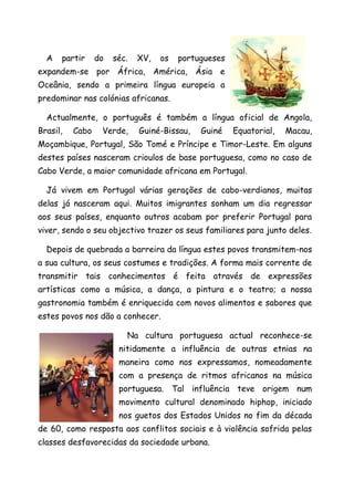 A   partir     do   séc.   XV,   os   portugueses
expandem-se por África, América, Ásia e
Oceânia, sendo a primeira língua europeia a
predominar nas colónias africanas.

  Actualmente, o português é também a língua oficial de Angola,
Brasil,   Cabo    Verde,     Guiné-Bissau,   Guiné    Equatorial,   Macau,
Moçambique, Portugal, São Tomé e Príncipe e Timor-Leste. Em alguns
destes países nasceram crioulos de base portuguesa, como no caso de
Cabo Verde, a maior comunidade africana em Portugal.

  Já vivem em Portugal várias gerações de cabo-verdianos, muitas
delas já nasceram aqui. Muitos imigrantes sonham um dia regressar
aos seus países, enquanto outros acabam por preferir Portugal para
viver, sendo o seu objectivo trazer os seus familiares para junto deles.

  Depois de quebrada a barreira da língua estes povos transmitem-nos
a sua cultura, os seus costumes e tradições. A forma mais corrente de
transmitir tais conhecimentos é feita através de expressões
artísticas como a música, a dança, a pintura e o teatro; a nossa
gastronomia também é enriquecida com novos alimentos e sabores que
estes povos nos dão a conhecer.

                         Na cultura portuguesa actual reconhece-se
                       nitidamente a influência de outras etnias na
                       maneira como nos expressamos, nomeadamente
                       com a presença de ritmos africanos na música
                       portuguesa. Tal influência teve origem num
                       movimento cultural denominado hiphop, iniciado
                       nos guetos dos Estados Unidos no fim da década
de 60, como resposta aos conflitos sociais e à violência sofrida pelas
classes desfavorecidas da sociedade urbana.
 