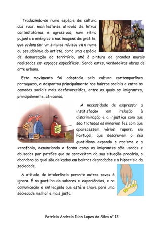 Traduzindo-se numa espécie de cultura
das ruas, manifesta-se através de letras
contestatárias e agressivas, num ritmo
pujante e enérgico e nas imagens de grafite,
que podem ser um simples rabisco ou o nome
ou pseudónimo do artista, como uma espécie
de demarcação do território, até à pintura de grandes murais
realizados em espaços específicos. Sendo estes, verdadeiras obras de
arte urbana.

  Este   movimento    foi    adoptado   pela    cultura       contemporânea
portuguesa, e despontou principalmente nos bairros sociais e entre as
camadas sociais mais desfavorecidas, entre as quais os imigrantes,
principalmente, africanos.

                                   A necessidade de expressar a
                                 insatisfação         em       relação    à
                                 discriminação e a injustiça com que
                                 são tratadas as minorias fez com que
                                 aparecessem         vários    rapers,   em
                                 Portugal,     que    descrevem      o   seu
                                 quotidiano expondo o racismo e a
xenofobia, denunciando a forma como os imigrantes são usados e
abusados por patrões que se aproveitam da sua situação precária, o
abandono ao qual são deixados em bairros degradados e a hipocrisia da
sociedade.

  A atitude de intolerância perante outros povos é
ignara. É na partilha de saberes e experiências, e na
comunicação e entreajuda que está a chave para uma
sociedade melhor e mais justa.




               Patrícia Andreia Dias Lopes da Silva nº 12
 