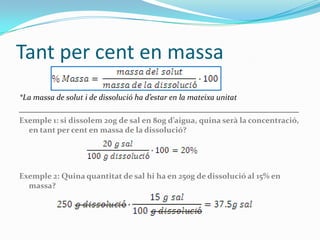 Tant per cent en massa
*La massa de solut i de dissolució ha d’estar en la mateixa unitat
______________________________________________________________________
Exemple 1: si dissolem 20g de sal en 80g d’aigua, quina serà la concentració,
  en tant per cent en massa de la dissolució?




Exemple 2: Quina quantitat de sal hi ha en 250g de dissolució al 15% en
  massa?
 