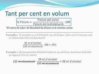 Tant per cent en volum
*El volum de solut i de dissolució ha d’estar en la mateixa unitat
______________________________________________________________________
Exemple 1: Si mesclem 30 ml d’alcohol i 90 ml d’aigua. Quin serà el tant per cent
   en volum d’alcohol a la dissolució?




Exemple 2: Quina quantitat d’alcohol tenim en 150 ml d’una dissolució d’alcohol
  en aigua al 20% en volum?
 