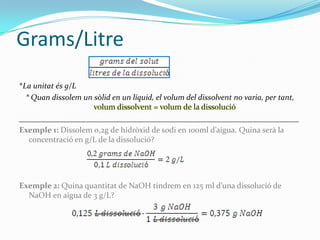 Grams/Litre
*La unitat és g/L
  * Quan dissolem un sòlid en un líquid, el volum del dissolvent no varia, per tant,

______________________________________________________________________
Exemple 1: Dissolem 0,2g de hidròxid de sodi en 100ml d’aigua. Quina serà la
  concentració en g/L de la dissolució?




Exemple 2: Quina quantitat de NaOH tindrem en 125 ml d’una dissolució de
  NaOH en aigua de 3 g/L?
 