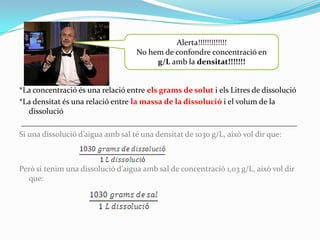 Alerta!!!!!!!!!!!!!
                                   No hem de confondre concentració en
                                        g/L amb la densitat!!!!!!!


*La concentració és una relació entre els grams de solut i els Litres de dissolució
*La densitat és una relació entre la massa de la dissolució i el volum de la
   dissolució
 _____________________________________________________________________
Si una dissolució d’aigua amb sal té una densitat de 1030 g/L, això vol dir que:



Però si tenim una dissolució d’aigua amb sal de concentració 1,03 g/L, això vol dir
  que:
 