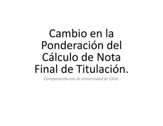 Cambio en la
 Ponderación del
  Cálculo de Nota
Final de Titulación.
  Comparación con la Universidad de Chile.
 