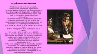 Arquímedes de Siracusa
Alrededor de 225 a. C. hizo uno de las
contribuciones griegas más significativas.
Su primer avance importante fue demostrar que el
área de un segmento de parábola es4/3 del área
del triángulo con los mismos base y vértice y es
igual a 2/3 del área del paralelogramo
circunscrito.
Arquímedes construyó una secuencia infinita de
triángulos empezando con uno de área A y
añadiendo continuamente más triángulos entre los
existentes y la parábola para obtener áreas.
A, A + A/4, A + A/4 + A/16, A + A/4 + A/16 + A/6
4,...
El área del segmento de la parábola es, por lo
tanto:
A(1 + 1/4 + 1/4² + 1/4³ + ...) = (4/3)A.
Este es el primer ejemplo conocido de suma de una
serie infinita. Arquímedes usó el método exhaustivo
para encontrar la aproximación al área de un
círculo. Esto, por supuesto, es un ejemplo
temprano de integración que llevo a valores
aproximados de π.
Entre otras 'integraciones' de Arquímedes estaban
el volumen y la superficie de una esfera, el
volumen y área de un cono, el área de una elipse,
el volumen de cualquier segmento de un
paraboloide de revolución y un segmente de un
hiperboloide de revolución.
 