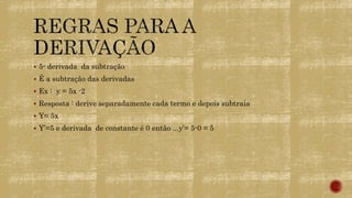  5- derivada da subtração
 É a subtração das derivadas
 Ex : y = 5x -2
 Resposta : derive separadamente cada termo e depois subtraia
 Y= 5x
 Y’=5 e derivada de constante é 0 então ...y’= 5-0 = 5
 
