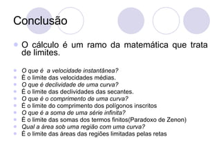 Conclusão O cálculo é um ramo da matemática que trata de limites. O que é  a velocidade instantânea? É o limite das velocidades médias. O que é declividade de uma curva? É o limite das declividades das secantes. O que é o comprimento de uma curva? É o limite do comprimento dos polígonos inscritos O que é a soma de uma série infinita? É o limite das somas dos termos finitos(Paradoxo de Zenon) Qual a área sob uma região com uma curva? É o limite das áreas das regiões limitadas pelas retas 