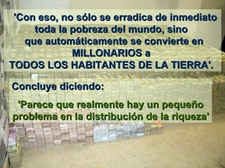    'Con eso ,  no sólo se erradica de inmediato toda la pobreza del mundo, sino   que automáticamente se convierte en MILLONARIOS a  TODOS LOS HABITANTES DE LA TIERRA'.  Concluye diciendo:  'Parece que realmente hay un pequeño problema en la distribución de la riqueza' 