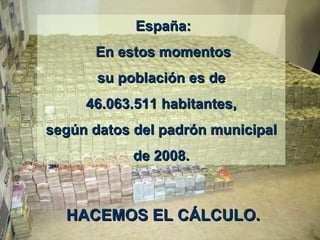   España : E n estos momentos su población es de 46.063.511 habitantes, según datos del padrón municipal de 2008.  HACEMOS EL C Á LCULO.  