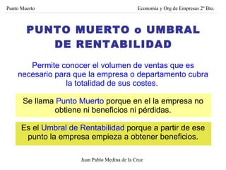 PUNTO MUERTO o UMBRAL DE RENTABILIDAD Permite conocer el volumen de ventas que es necesario para que la empresa o departamento cubra la totalidad de sus costes.   Se llama  Punto Muerto  porque en el la empresa no obtiene ni beneficios ni pérdidas. Es el  Umbral de Rentabilidad  porque a partir de ese punto la empresa empieza a obtener beneficios. Juan Pablo Medina de la Cruz Punto Muerto Economía y Org de Empresas 2º Bto. 