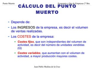 Depende de: Los  INGRESOS  de la empresa, es decir el volumen de ventas realizadas. Los  COSTES  de la empresa: Costes fijos , que son independientes del volumen de actividad, es decir del número de unidades vendidas (Q) Costes variables , que aumentan con el volumen de actividad, a mayor producción mayores costes. Juan Pablo Medina de la Cruz Punto Muerto Economía y Org de Empresas 2º Bto. CÁLCULO DEL PUNTO MUERTO 