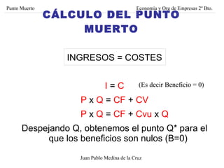 INGRESOS = COSTES I  =  C P  x  Q  =  CF  +  CV P  x  Q  =  CF  +  Cvu  x  Q Despejando Q, obtenemos el punto Q* para el que los beneficios son nulos (B=0) (Es decir Beneficio = 0) Punto Muerto Economía y Org de Empresas 2º Bto. Juan Pablo Medina de la Cruz CÁLCULO DEL PUNTO MUERTO 