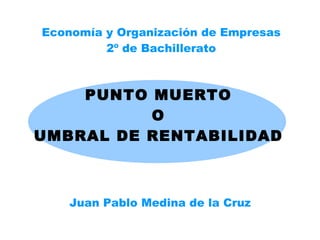 PUNTO MUERTO O UMBRAL DE RENTABILIDAD Juan Pablo Medina de la Cruz Economía y Organización de Empresas 2º de Bachillerato 